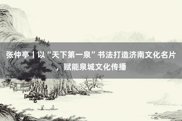 张仲亭丨以“天下第一泉”书法打造济南文化名片，赋能泉城文化传播