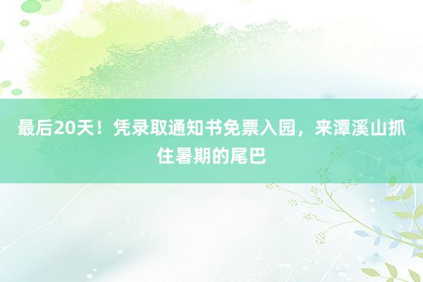 最后20天！凭录取通知书免票入园，来潭溪山抓住暑期的尾巴