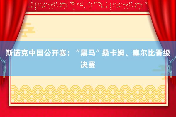 斯诺克中国公开赛：“黑马”桑卡姆、塞尔比晋级决赛