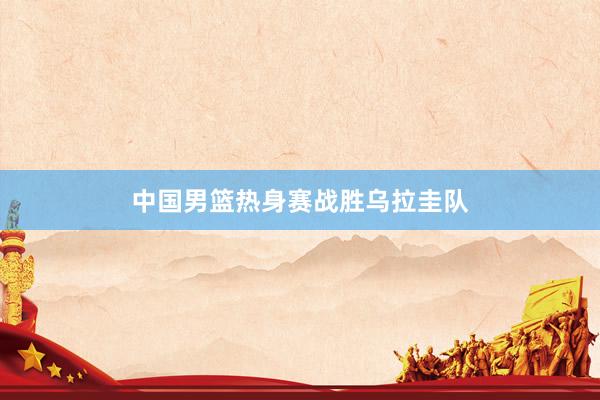 中国男篮热身赛战胜乌拉圭队