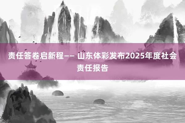 责任答卷启新程—— 山东体彩发布2025年度社会责任报告