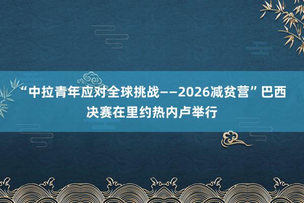 “中拉青年应对全球挑战——2026减贫营”巴西决赛在里约热内卢举行