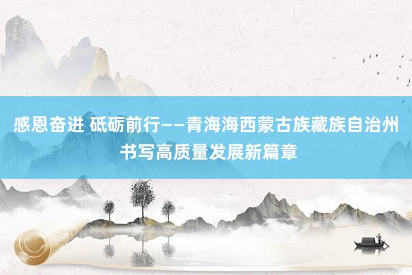 感恩奋进 砥砺前行——青海海西蒙古族藏族自治州 书写高质量发展新篇章