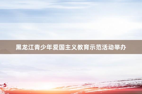 黑龙江青少年爱国主义教育示范活动举办