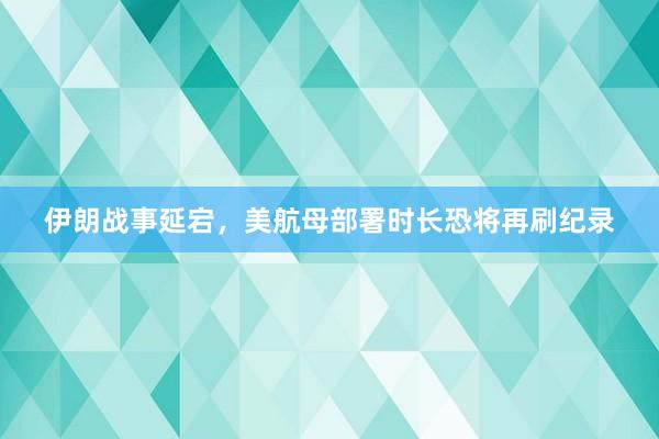 伊朗战事延宕，美航母部署时长恐将再刷纪录