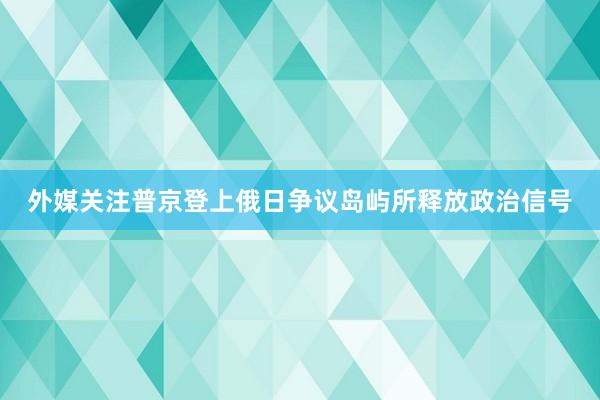 外媒关注普京登上俄日争议岛屿所释放政治信号