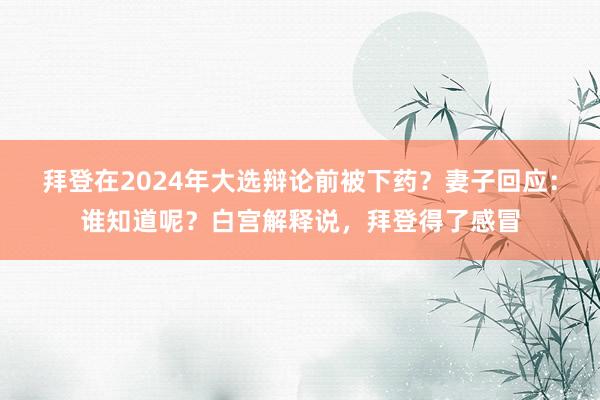 拜登在2024年大选辩论前被下药？妻子回应：谁知道呢？白宫解释说，拜登得了感冒