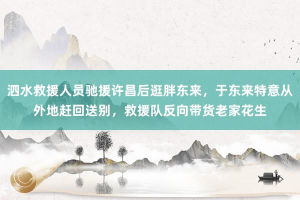 泗水救援人员驰援许昌后逛胖东来，于东来特意从外地赶回送别，救援队反向带货老家花生