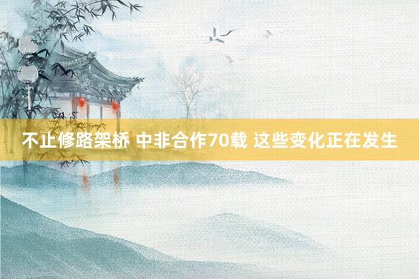 不止修路架桥 中非合作70载 这些变化正在发生
