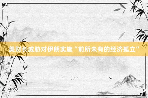 美财长威胁对伊朗实施“前所未有的经济孤立”