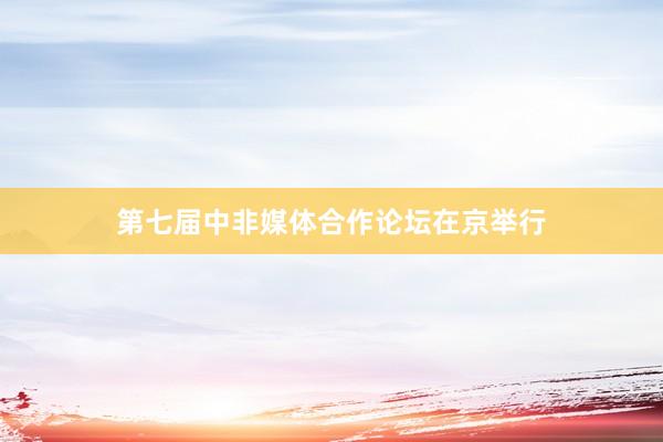 第七届中非媒体合作论坛在京举行