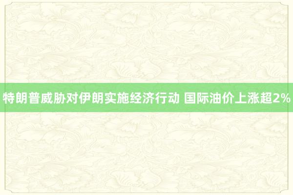 特朗普威胁对伊朗实施经济行动 国际油价上涨超2%