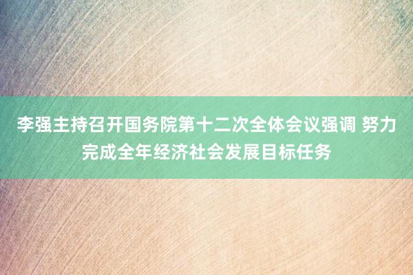 李强主持召开国务院第十二次全体会议强调 努力完成全年经济社会发展目标任务