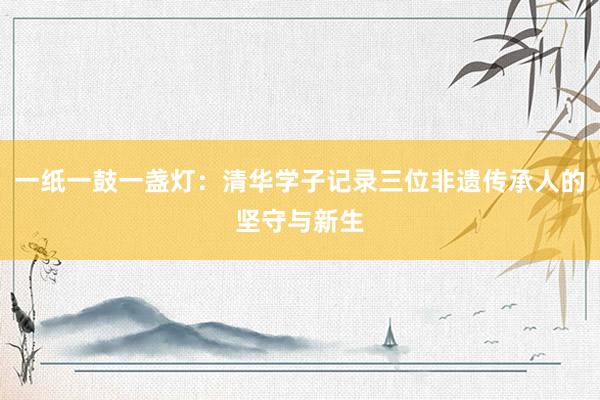 一纸一鼓一盏灯：清华学子记录三位非遗传承人的坚守与新生