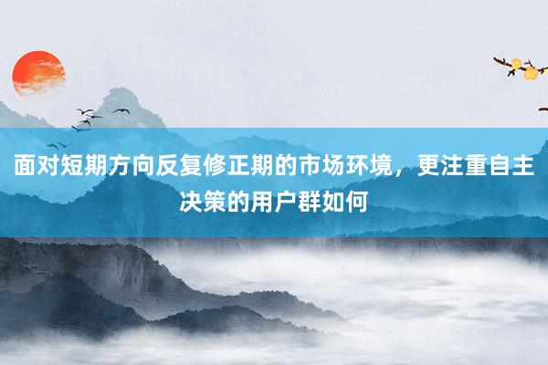 面对短期方向反复修正期的市场环境，更注重自主决策的用户群如何