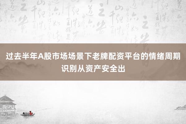 过去半年A股市场场景下老牌配资平台的情绪周期识别从资产安全出