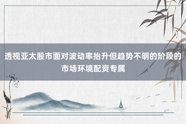 透视亚太股市面对波动率抬升但趋势不明的阶段的市场环境配资专属
