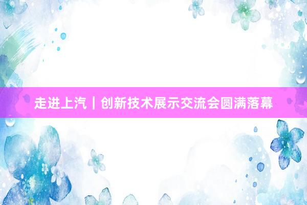 走进上汽｜创新技术展示交流会圆满落幕