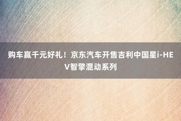 购车赢千元好礼！京东汽车开售吉利中国星i‑HEV智擎混动系列