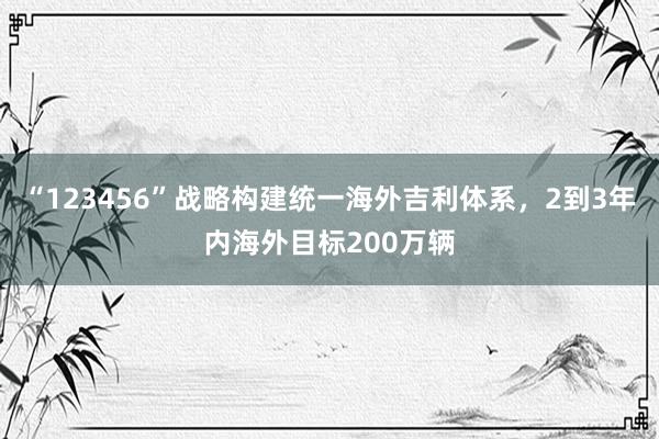 “123456”战略构建统一海外吉利体系，2到3年内海外目标200万辆