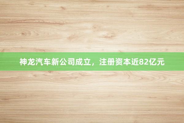 神龙汽车新公司成立，注册资本近82亿元