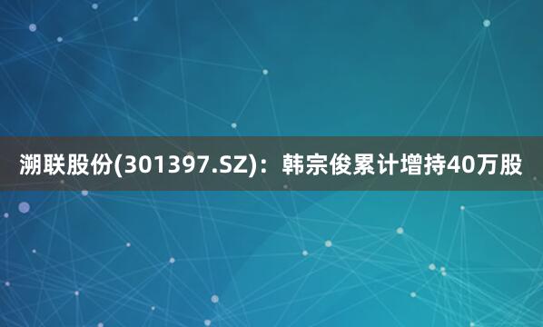溯联股份(301397.SZ)：韩宗俊累计增持40万股
