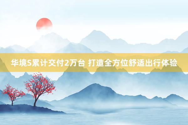 华境S累计交付2万台 打造全方位舒适出行体验