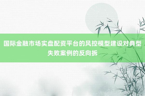 国际金融市场实盘配资平台的风控模型建设对典型失败案例的反向拆