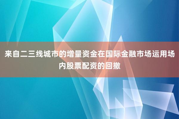 来自二三线城市的增量资金在国际金融市场运用场内股票配资的回撤