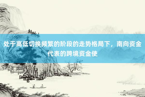 处于高低切换频繁的阶段的走势格局下，南向资金代表的跨境资金使