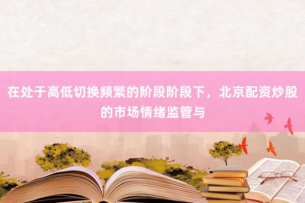 在处于高低切换频繁的阶段阶段下，北京配资炒股的市场情绪监管与
