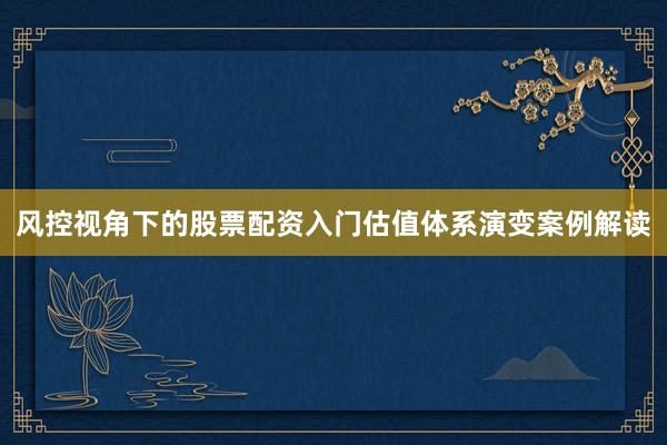 风控视角下的股票配资入门估值体系演变案例解读