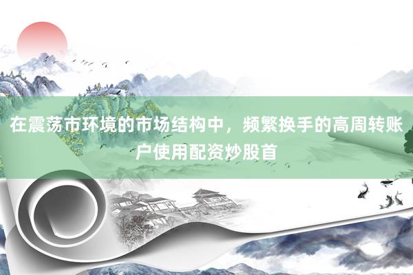 在震荡市环境的市场结构中，频繁换手的高周转账户使用配资炒股首