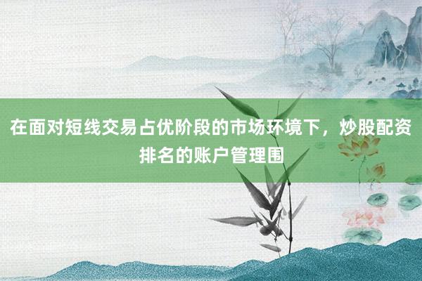 在面对短线交易占优阶段的市场环境下，炒股配资排名的账户管理围