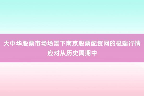 大中华股票市场场景下南京股票配资网的极端行情应对从历史周期中