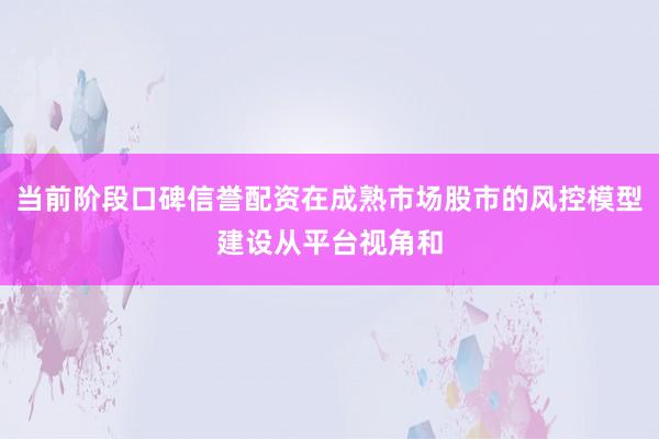 当前阶段口碑信誉配资在成熟市场股市的风控模型建设从平台视角和