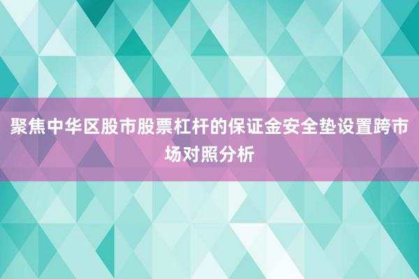 聚焦中华区股市股票杠杆的保证金安全垫设置跨市场对照分析