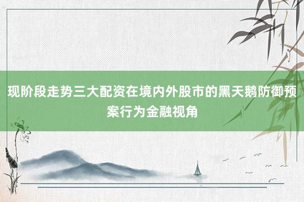现阶段走势三大配资在境内外股市的黑天鹅防御预案行为金融视角