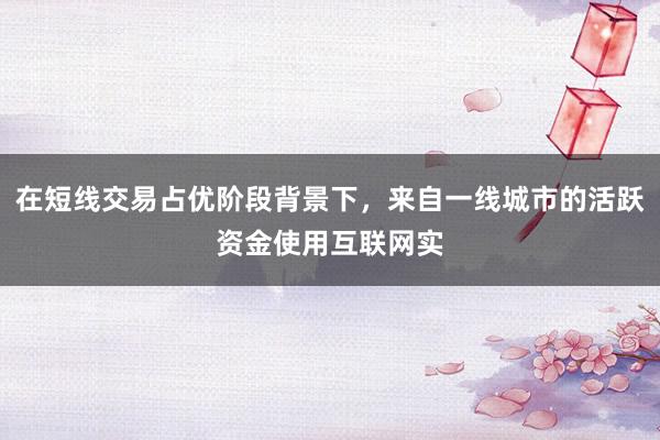 在短线交易占优阶段背景下，来自一线城市的活跃资金使用互联网实