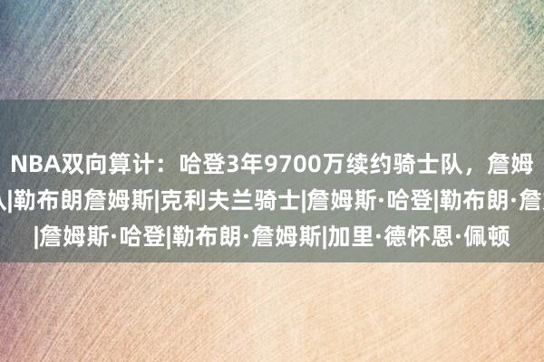 NBA双向算计：哈登3年9700万续约骑士队，詹姆斯夺冠彻底悬了|快船队|勒布朗詹姆斯|克利夫兰骑士|詹姆斯·哈登|勒布朗·詹姆斯|加里·德怀恩·佩顿