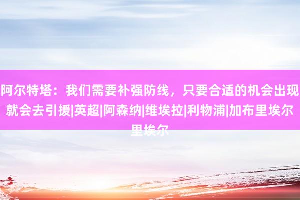 阿尔特塔：我们需要补强防线，只要合适的机会出现就会去引援|英超|阿森纳|维埃拉|利物浦|加布里埃尔