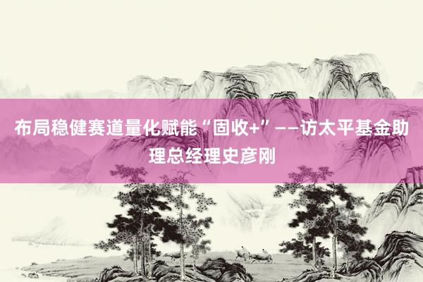 布局稳健赛道量化赋能“固收+”——访太平基金助理总经理史彦刚