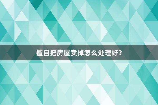 擅自把房屋卖掉怎么处理好？
