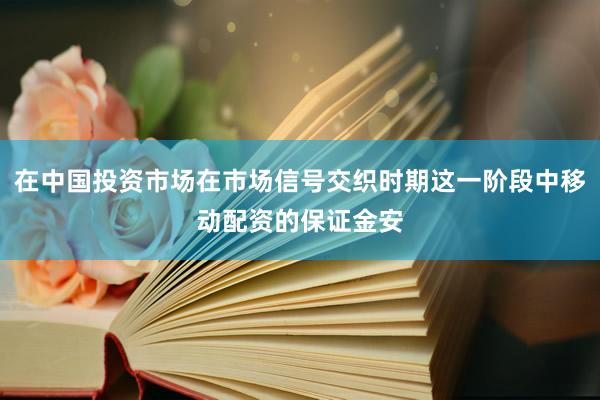 在中国投资市场在市场信号交织时期这一阶段中移动配资的保证金安