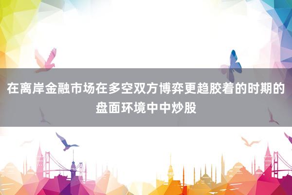 在离岸金融市场在多空双方博弈更趋胶着的时期的盘面环境中中炒股