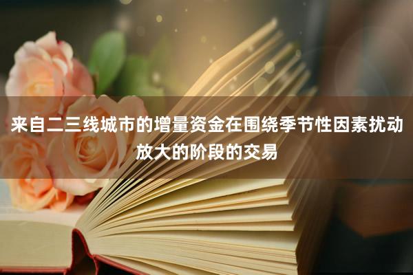 来自二三线城市的增量资金在围绕季节性因素扰动放大的阶段的交易