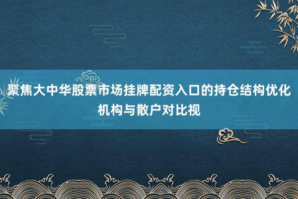 聚焦大中华股票市场挂牌配资入口的持仓结构优化机构与散户对比视