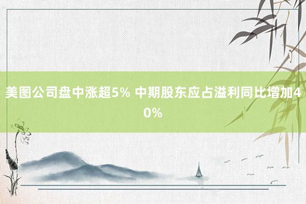 美图公司盘中涨超5% 中期股东应占溢利同比增加40%