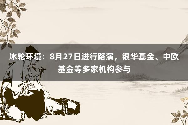 冰轮环境：8月27日进行路演，银华基金、中欧基金等多家机构参与