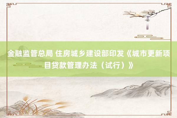 金融监管总局 住房城乡建设部印发《城市更新项目贷款管理办法（试行）》
